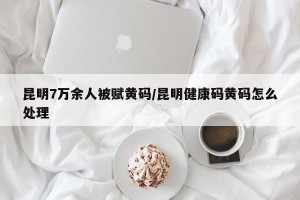 昆明7万余人被赋黄码/昆明健康码黄码怎么处理