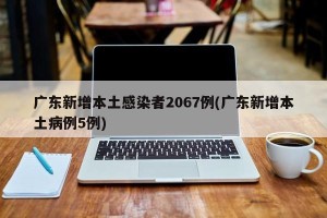 广东新增本土感染者2067例(广东新增本土病例5例)