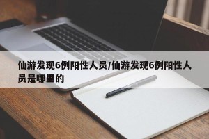 仙游发现6例阳性人员/仙游发现6例阳性人员是哪里的