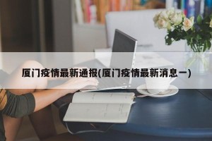 厦门疫情最新通报(厦门疫情最新消息一)