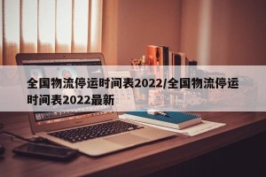 全国物流停运时间表2022/全国物流停运时间表2022最新