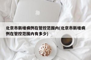 北京市新增病例在管控范围内(北京市新增病例在管控范围内有多少)