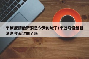 宁波疫情最新消息今天封城了/宁波疫情最新消息今天封城了吗