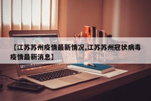 【江苏苏州疫情最新情况,江苏苏州冠状病毒疫情最新消息】