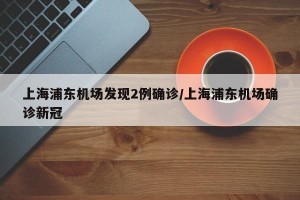 上海浦东机场发现2例确诊/上海浦东机场确诊新冠