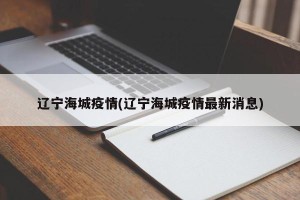 辽宁海城疫情(辽宁海城疫情最新消息)