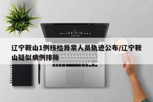 辽宁鞍山1例核检异常人员轨迹公布/辽宁鞍山疑似病例排除