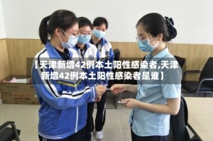 【天津新增42例本土阳性感染者,天津新增42例本土阳性感染者是谁】