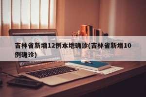 吉林省新增12例本地确诊(吉林省新增10例确诊)