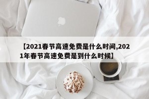 【2021春节高速免费是什么时间,2021年春节高速免费是到什么时候】