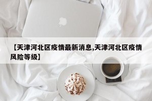 【天津河北区疫情最新消息,天津河北区疫情风险等级】