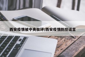 西安疫情被中央批评/西安疫情防控谣言