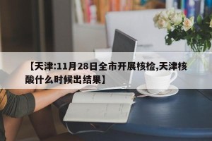 【天津:11月28日全市开展核检,天津核酸什么时候出结果】