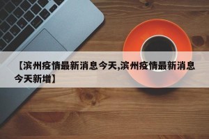 【滨州疫情最新消息今天,滨州疫情最新消息今天新增】