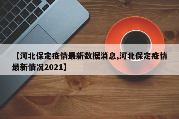 【河北保定疫情最新数据消息,河北保定疫情最新情况2021】
