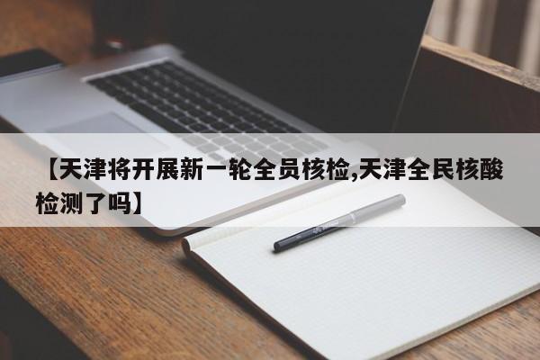 【天津将开展新一轮全员核检,天津全民核酸检测了吗】