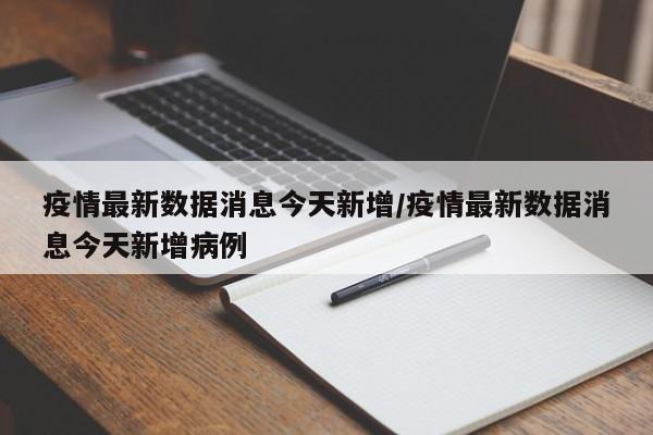 疫情最新数据消息今天新增/疫情最新数据消息今天新增病例